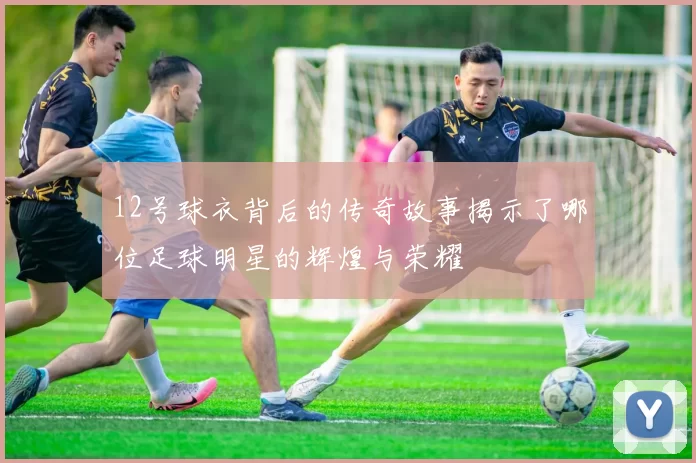 12号球衣背后的传奇故事揭示了哪位足球明星的辉煌与荣耀