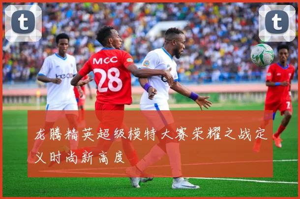 龙腾精英超级模特大赛荣耀之战定义时尚新高度