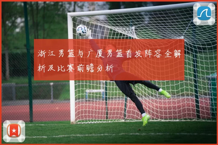 浙江男篮与广厦男篮首发阵容全解析及比赛前瞻分析