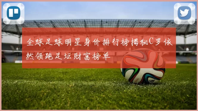 全球足球明星身价排行榜揭秘C罗依然领跑足坛财富榜单