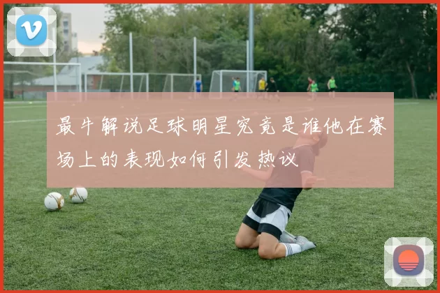 最牛解说足球明星究竟是谁他在赛场上的表现如何引发热议