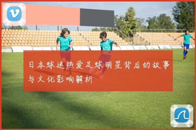 日本球迷热爱足球明星背后的故事与文化影响解析