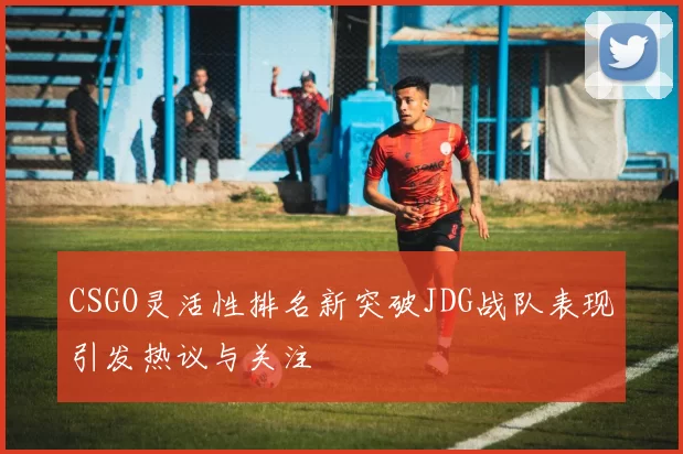 CSGO灵活性排名新突破JDG战队表现引发热议与关注