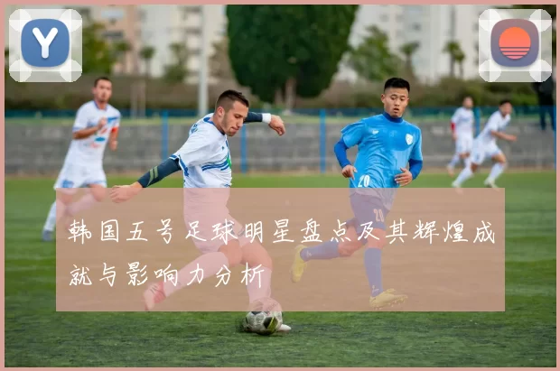 韩国五号足球明星盘点及其辉煌成就与影响力分析