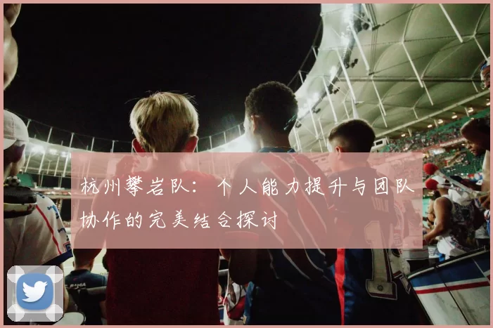 杭州攀岩队：个人能力提升与团队协作的完美结合探讨