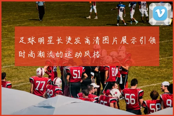 足球明星长烫发高清图片展示引领时尚潮流的运动风格