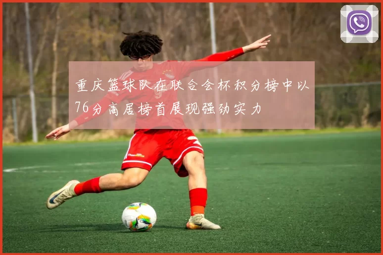 重庆篮球队在联合会杯积分榜中以76分高居榜首展现强劲实力