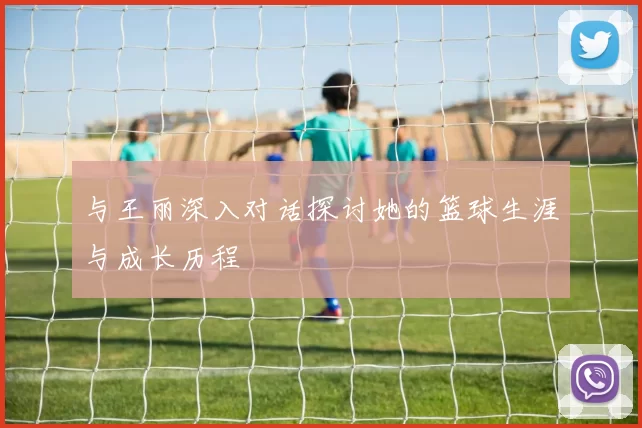 与王丽深入对话探讨她的篮球生涯与成长历程