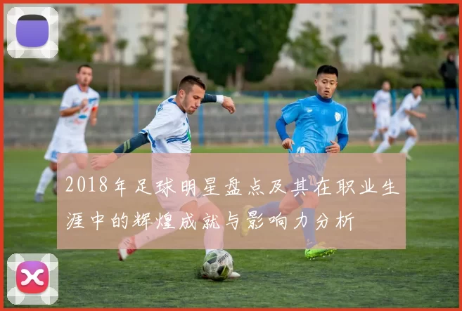2018年足球明星盘点及其在职业生涯中的辉煌成就与影响力分析