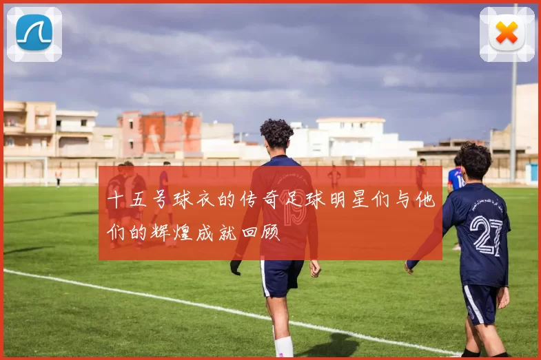 十五号球衣的传奇足球明星们与他们的辉煌成就回顾