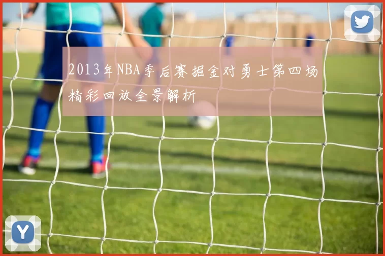 2013年NBA季后赛掘金对勇士第四场精彩回放全景解析