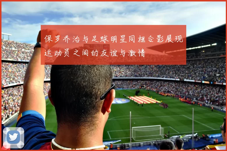 保罗乔治与足球明星同框合影展现运动员之间的友谊与激情