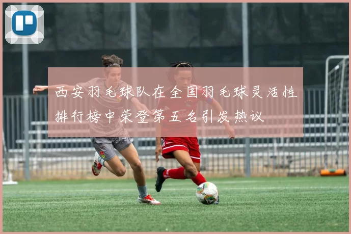 西安羽毛球队在全国羽毛球灵活性排行榜中荣登第五名引发热议