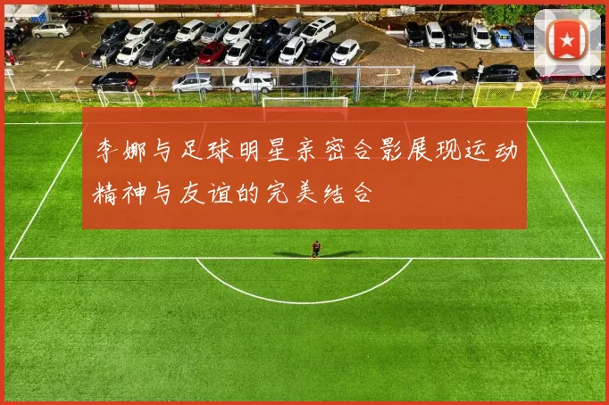李娜与足球明星亲密合影展现运动精神与友谊的完美结合