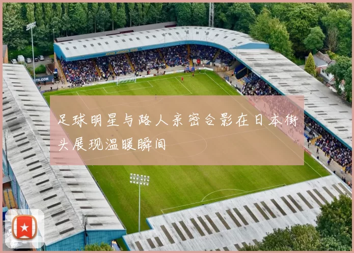 足球明星与路人亲密合影在日本街头展现温暖瞬间
