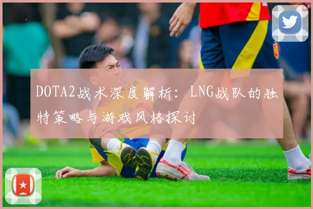 DOTA2战术深度解析：LNG战队的独特策略与游戏风格探讨