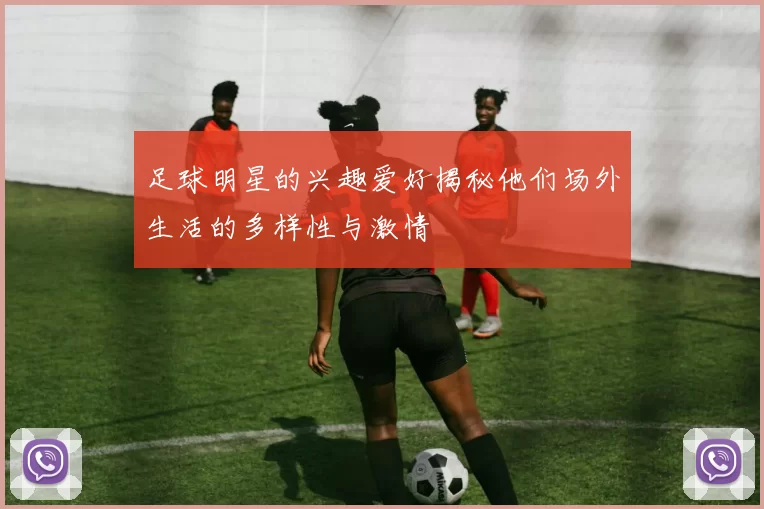 足球明星的兴趣爱好揭秘他们场外生活的多样性与激情