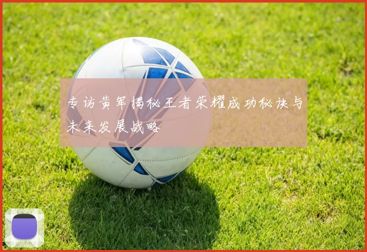 专访黄军揭秘王者荣耀成功秘诀与未来发展战略