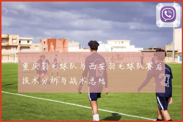 重庆羽毛球队与西安羽毛球队赛后技术分析与战术总结