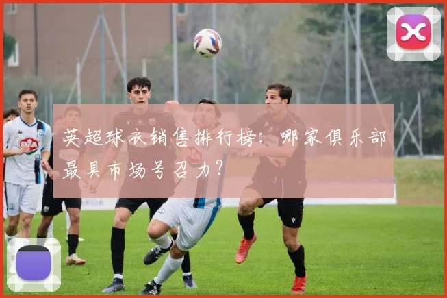 英超球衣销售排行榜：哪家俱乐部最具市场号召力？