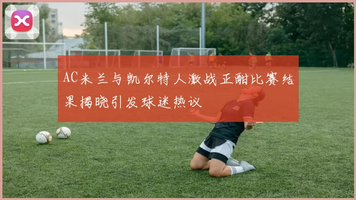 AC米兰与凯尔特人激战正酣比赛结果揭晓引发球迷热议