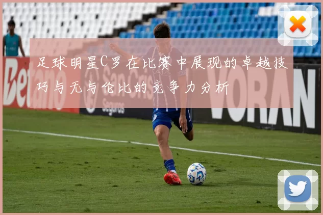 足球明星C罗在比赛中展现的卓越技巧与无与伦比的竞争力分析