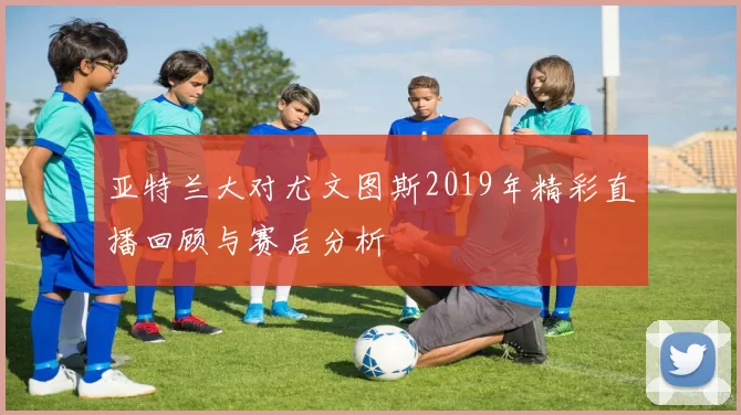 亚特兰大对尤文图斯2019年精彩直播回顾与赛后分析