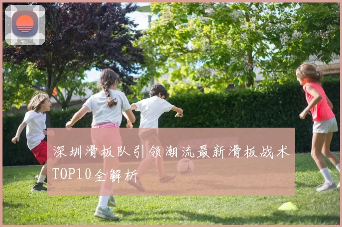 深圳滑板队引领潮流最新滑板战术TOP10全解析