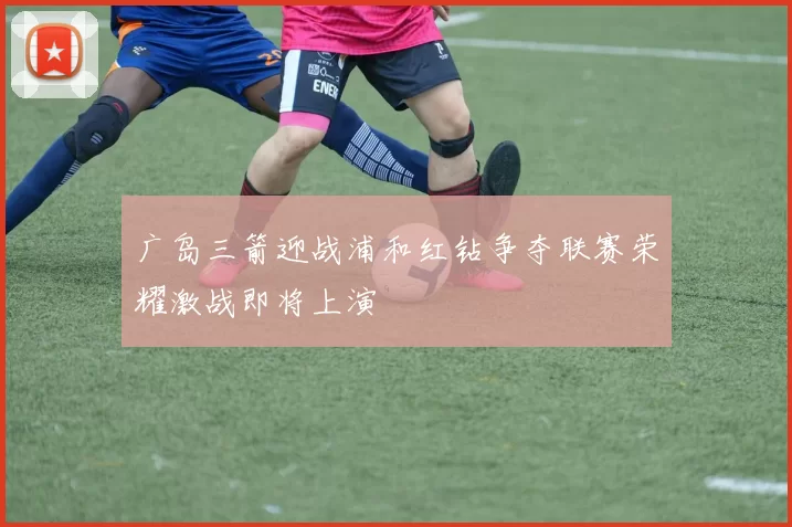 广岛三箭迎战浦和红钻争夺联赛荣耀激战即将上演