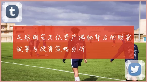 足球明星万亿资产揭秘背后的财富故事与投资策略分析
