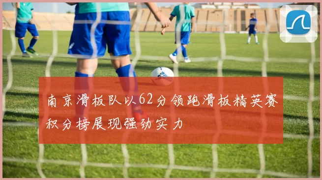 南京滑板队以62分领跑滑板精英赛积分榜展现强劲实力