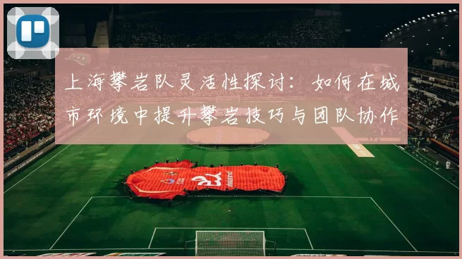 上海攀岩队灵活性探讨：如何在城市环境中提升攀岩技巧与团队协作