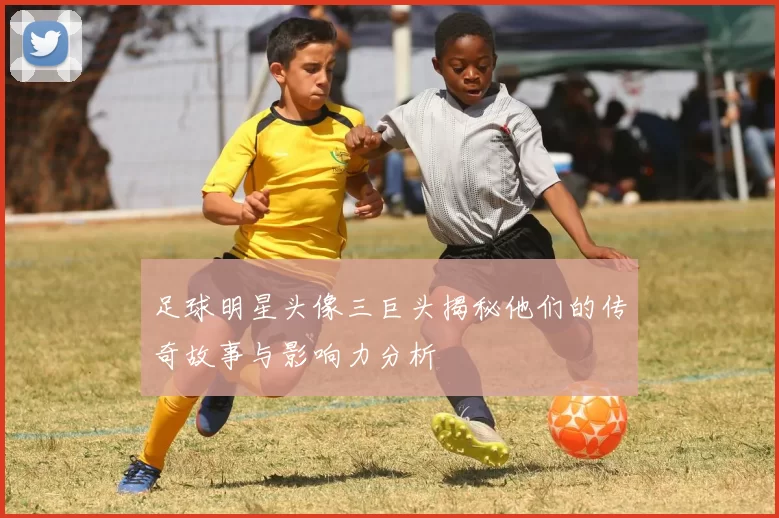 足球明星头像三巨头揭秘他们的传奇故事与影响力分析
