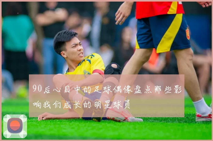90后心目中的足球偶像盘点那些影响我们成长的明星球员