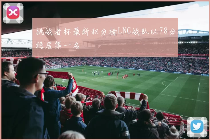 挑战者杯最新积分榜LNG战队以78分稳居第一名