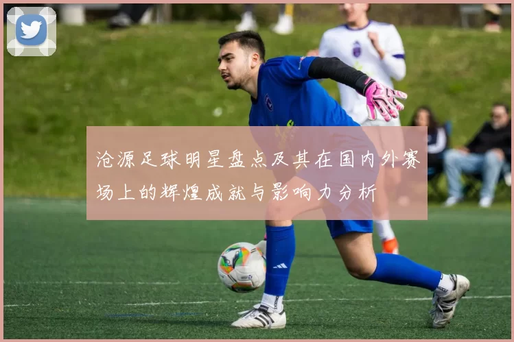 沧源足球明星盘点及其在国内外赛场上的辉煌成就与影响力分析