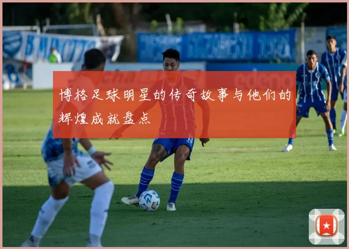 博格足球明星的传奇故事与他们的辉煌成就盘点