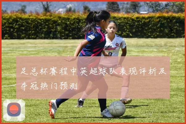 足总杯赛程中英超球队表现评析及夺冠热门预测