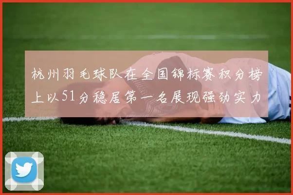 杭州羽毛球队在全国锦标赛积分榜上以51分稳居第一名展现强劲实力