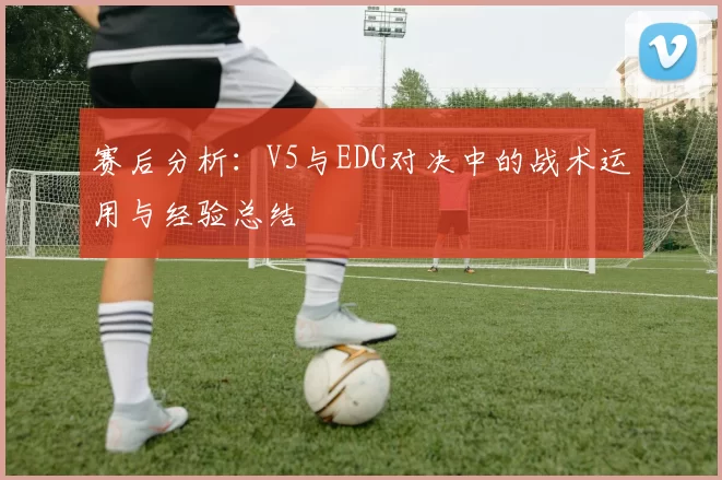 赛后分析：V5与EDG对决中的战术运用与经验总结