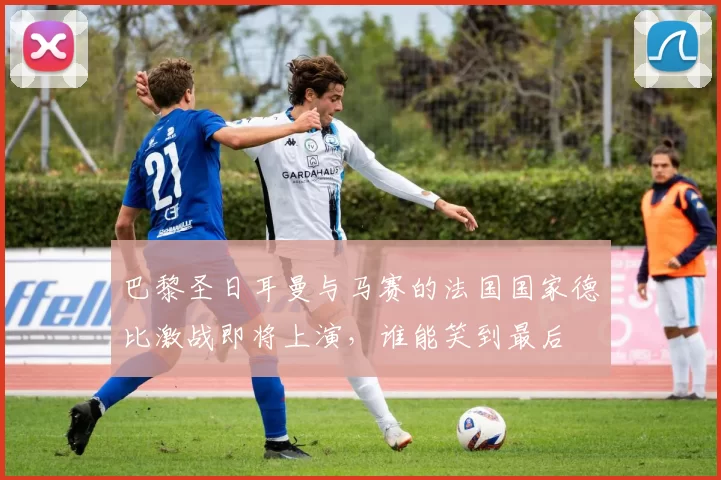 巴黎圣日耳曼与马赛的法国国家德比激战即将上演，谁能笑到最后