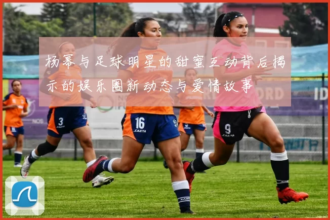 杨幂与足球明星的甜蜜互动背后揭示的娱乐圈新动态与爱情故事