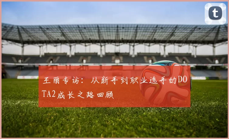 王丽专访：从新手到职业选手的DOTA2成长之路回顾