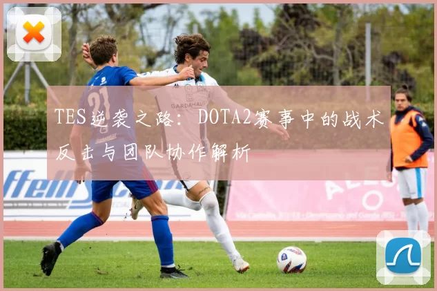 TES逆袭之路：DOTA2赛事中的战术反击与团队协作解析