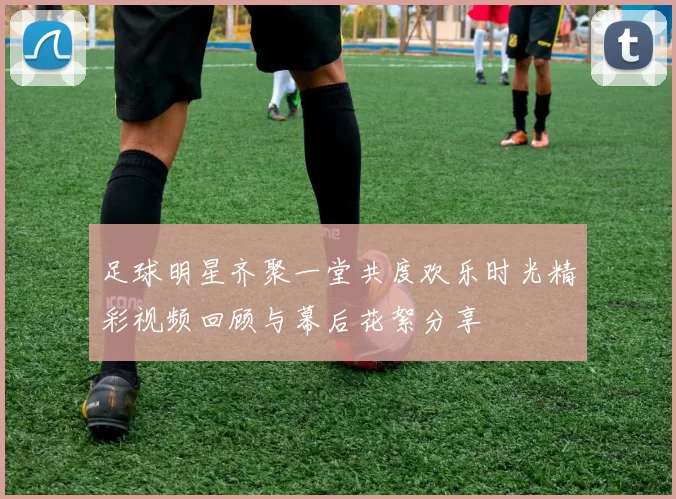 足球明星齐聚一堂共度欢乐时光精彩视频回顾与幕后花絮分享
