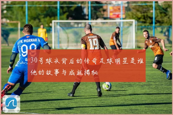 30号球衣背后的传奇足球明星是谁他的故事与成就揭秘