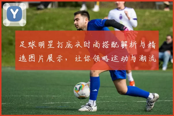足球明星打底衣时尚搭配解析与精选图片展示，让你领略运动与潮流的完美结合
