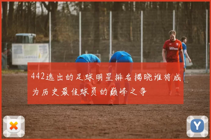 442选出的足球明星排名揭晓谁将成为历史最佳球员的巅峰之争