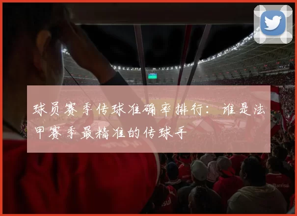 球员赛季传球准确率排行：谁是法甲赛季最精准的传球手