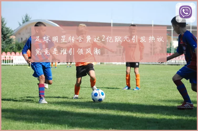 足球明星转会费达2亿欧元引发热议究竟是谁引领风潮